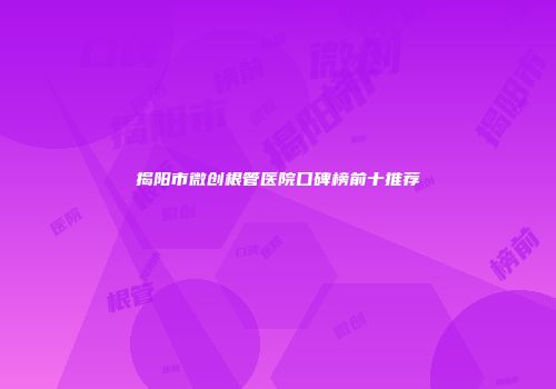 揭阳市微创根管医院口碑榜前十推荐