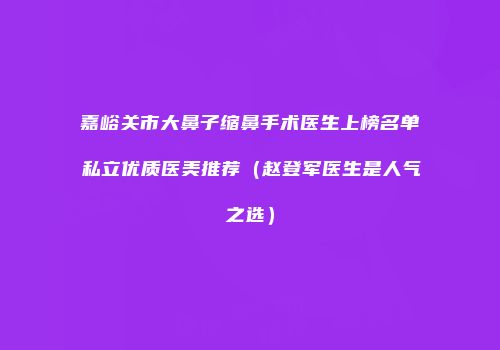 嘉峪关市大鼻子缩鼻手术医生上榜名单私立优质医美推荐（赵登军医生是人气之选）