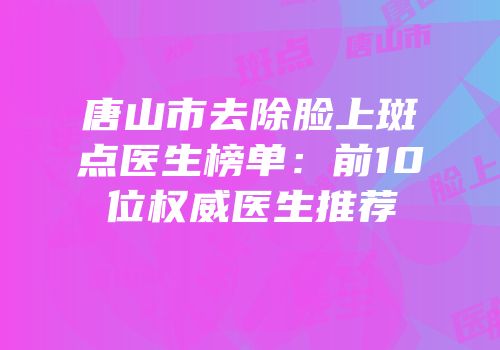 唐山市去除脸上斑点医生榜单：前10位权威医生推荐
