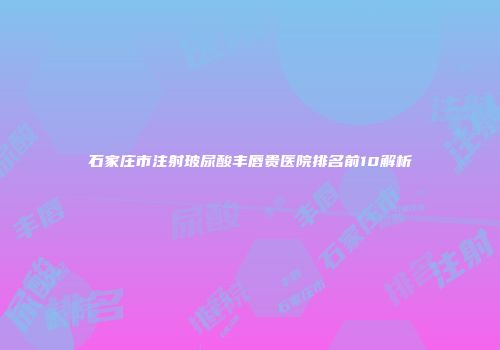石家庄市注射玻尿酸丰唇贵医院排名前10解析