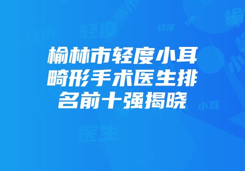 榆林市轻度小耳畸形手术医生排名前十强揭晓