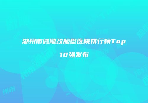 湖州市微雕改脸型医院排行榜Top10强发布
