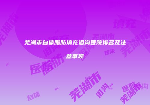 芜湖市自体脂肪填充泪沟医院排名及注意事项
