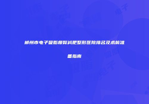 郴州市电子吸脂瘦臀减肥整形医院排名及术前准备指南