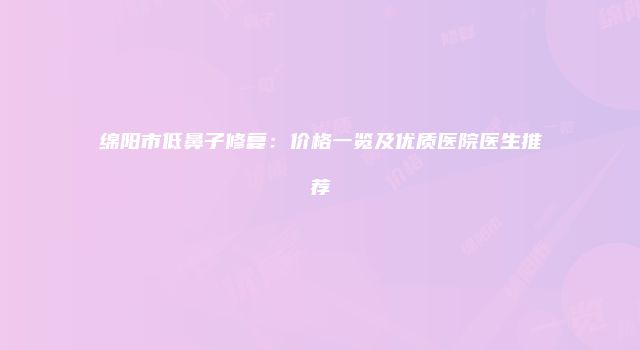 绵阳市低鼻子修复：价格一览及优质医院医生推荐