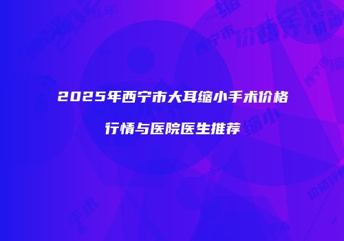 2025年西宁市大耳缩小手术价格行情与医院医生推荐