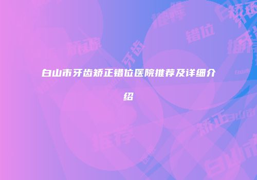 白山市牙齿矫正错位医院推荐及详细介绍