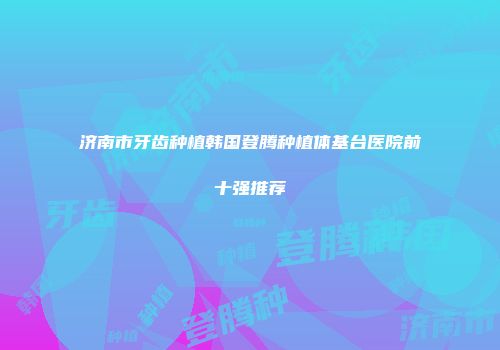 济南市牙齿种植韩国登腾种植体基台医院前十强推荐