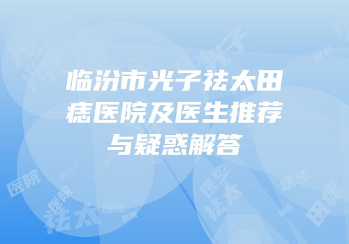 临汾市光子祛太田痣医院及医生推荐与疑惑解答
