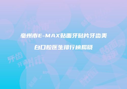 亳州市E-MAX贴面牙贴片牙齿美白口腔医生排行榜揭晓