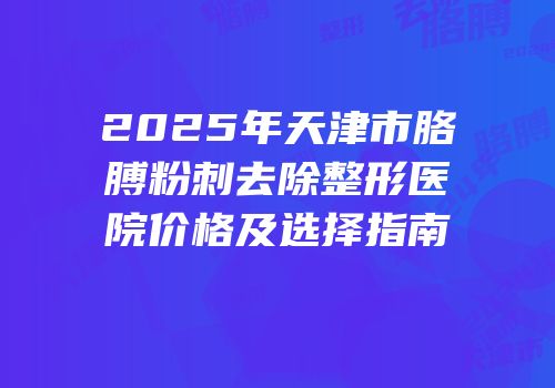 2025年天津市胳膊粉刺去除整形医院价格及选择指南