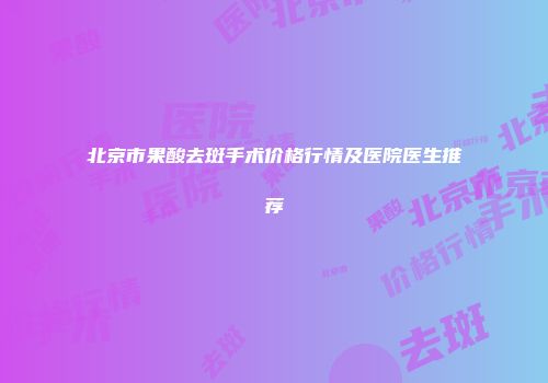 北京市果酸去斑手术价格行情及医院医生推荐