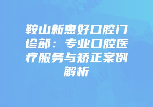鞍山新惠好口腔门诊部：专业口腔医疗服务与矫正案例解析