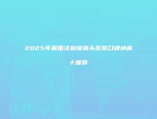 2025年莆田注射缩鼻头医院口碑榜前十推荐