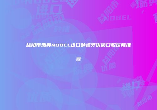 益阳市瑞典NOBEL进口种植牙优质口腔医院推荐