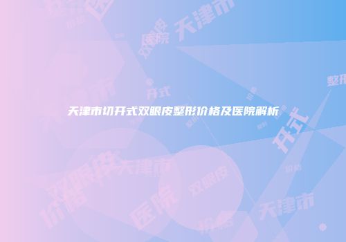 天津市切开式双眼皮整形价格及医院解析