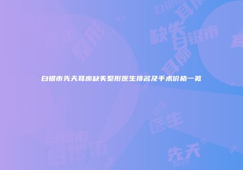 白银市先天耳廓缺失整形医生排名及手术价格一览