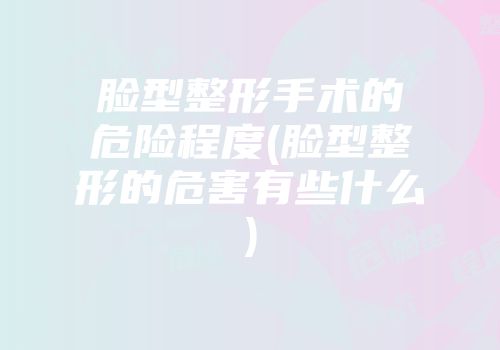 脸型整形手术的危险程度(脸型整形的危害有些什么)