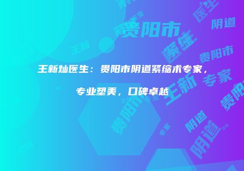 王新灿医生：贵阳市阴道紧缩术专家，专业塑美，口碑卓越