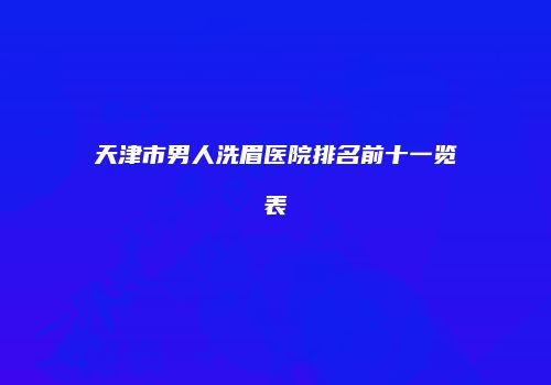 天津市男人洗眉医院排名前十一览表
