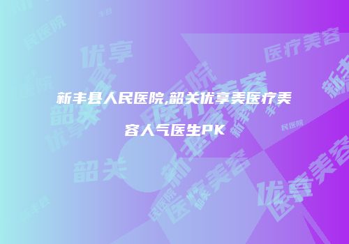 新丰县人民医院,韶关优享美医疗美容人气医生PK