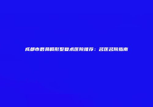 成都市唇鼻畸形整复术医院推荐：名医名院指南