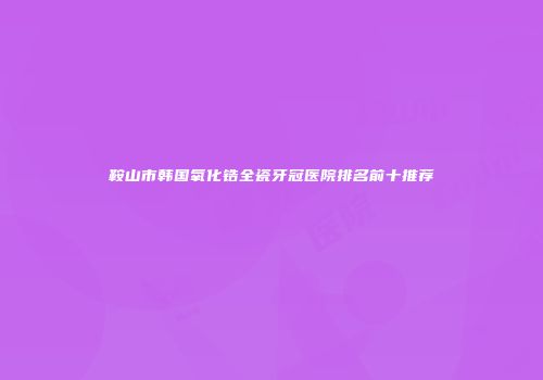 鞍山市韩国氧化锆全瓷牙冠医院排名前十推荐