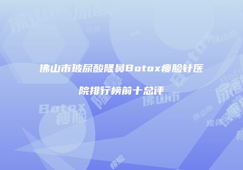 佛山市玻尿酸隆鼻Botox瘦脸针医院排行榜前十总评