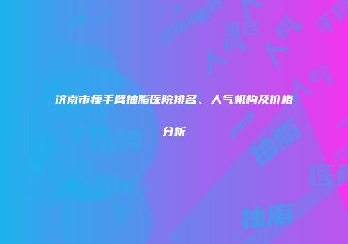 济南市瘦手臂抽脂医院排名、人气机构及价格分析