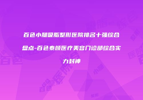 百色小腿吸脂整形医院排名十强综合盘点-百色泰颜医疗美容门诊部综合实力封神