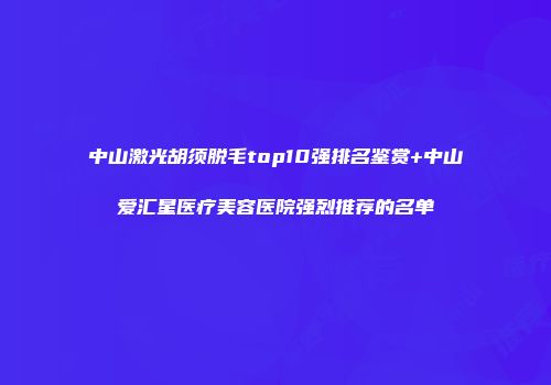 中山激光胡须脱毛top10强排名鉴赏+中山爱汇星医疗美容医院强烈推荐的名单