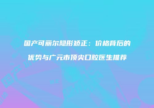 国产可丽尔隐形矫正：价格背后的优势与广元市顶尖口腔医生推荐