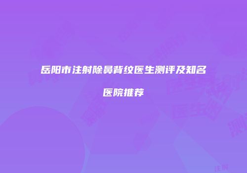 岳阳市注射除鼻背纹医生测评及知名医院推荐