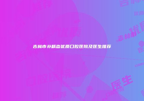 吉林市补龋齿优质口腔医院及医生推荐