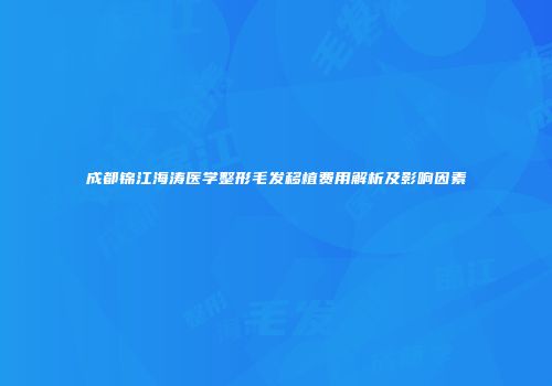 成都锦江海涛医学整形毛发移植费用解析及影响因素