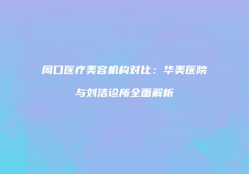 周口医疗美容机构对比：华美医院与刘洁诊所全面解析