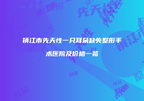 镇江市先天性一只耳朵缺失整形手术医院及价格一览