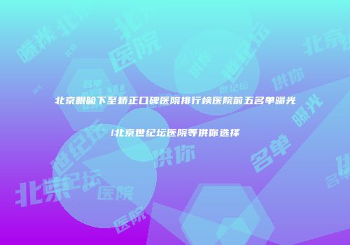 北京眼睑下至矫正口碑医院排行榜医院前五名单曝光!北京世纪坛医院等供你选择