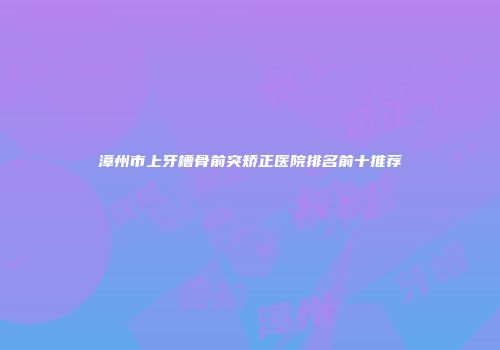 漳州市上牙槽骨前突矫正医院排名前十推荐