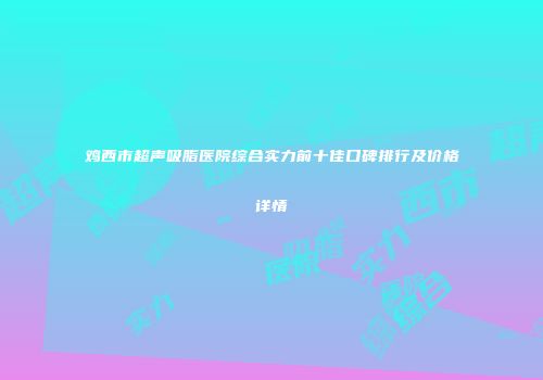 鸡西市超声吸脂医院综合实力前十佳口碑排行及价格详情