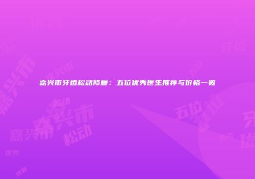 嘉兴市牙齿松动修复：五位优秀医生推荐与价格一览