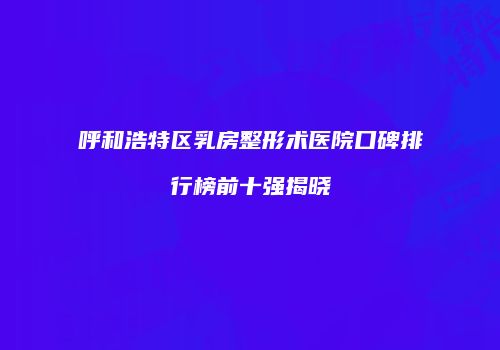 呼和浩特区乳房整形术医院口碑排行榜前十强揭晓