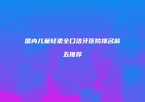 国内儿童轻柔全口洁牙医院排名前五推荐