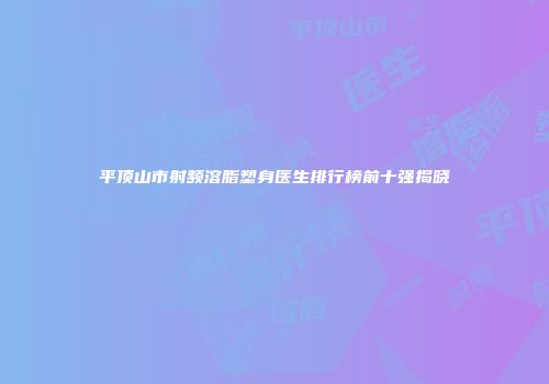 平顶山市射频溶脂塑身医生排行榜前十强揭晓