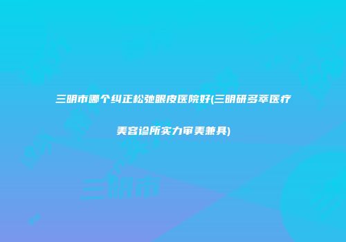 三明市哪个纠正松弛眼皮医院好(三明研多萃医疗美容诊所实力审美兼具)