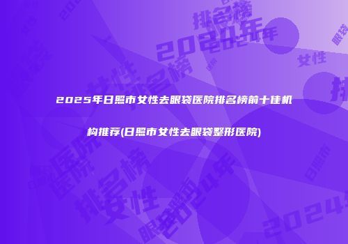 2025年日照市女性去眼袋医院排名榜前十佳机构推荐(日照市女性去眼袋整形医院)