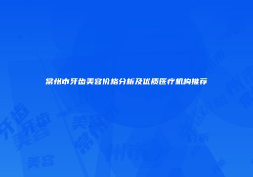 常州市牙齿美容价格分析及优质医疗机构推荐