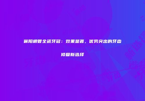 襄阳根管全瓷牙冠：效果显著，优势突出的牙齿修复新选择