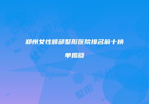 郑州女性额部整形医院排名前十榜单揭晓