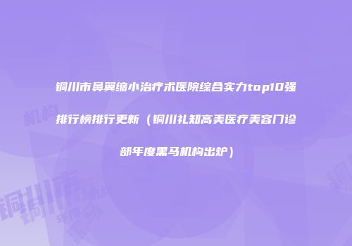 铜川市鼻翼缩小治疗术医院综合实力top10强排行榜排行更新（铜川礼知高美医疗美容门诊部年度黑马机构出炉）